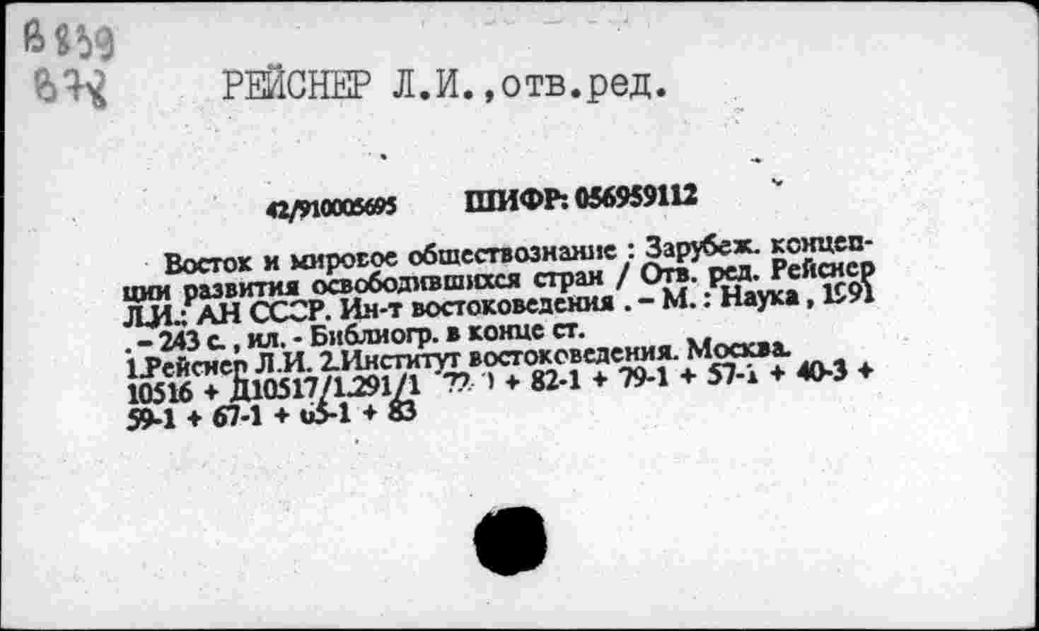 ﻿6 «59
РЕЙСНЕР Л.И. .отв.ред.
42/910005695 ШИФР: 056959112
Восток и мировое обществознание : Зарубеж- концепции развития освободившихся стран / Отв. рм-Рейснер ЛИ - АН ССОР. Ин-т востоковедения . - М.. Наука, ЬУ1
- 243 с., ил. - Библмогр. в конце ст. Мпл...
♦
59-1 + 67-1 + 65-1 ♦ ©